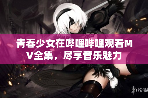 青春少女在哔哩哔哩观看MV全集，尽享音乐魅力