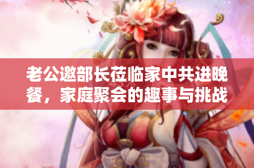 老公邀部长莅临家中共进晚餐，家庭聚会的趣事与挑战