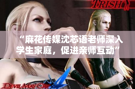 “麻花传媒沈芯语老师深入学生家庭，促进亲师互动”