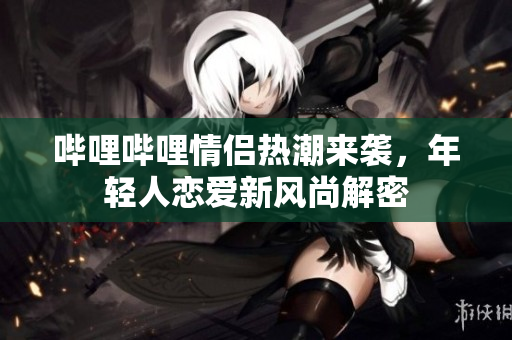 哔哩哔哩情侣热潮来袭，年轻人恋爱新风尚解密