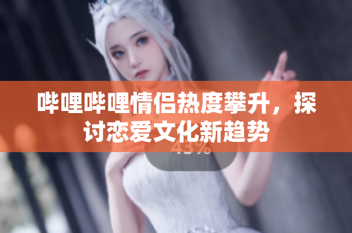 哔哩哔哩情侣热度攀升，探讨恋爱文化新趋势