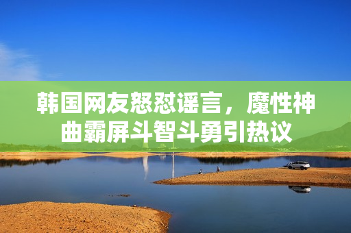 韩国网友怒怼谣言，魔性神曲霸屏斗智斗勇引热议