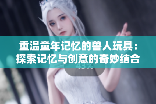 重温童年记忆的兽人玩具：探索记忆与创意的奇妙结合