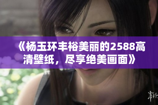 《杨玉环丰裕美丽的2588高清壁纸，尽享绝美画面》