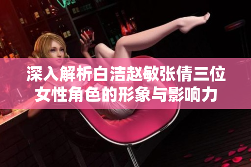 深入解析白洁赵敏张倩三位女性角色的形象与影响力