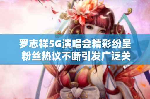 罗志祥5G演唱会精彩纷呈 粉丝热议不断引发广泛关注