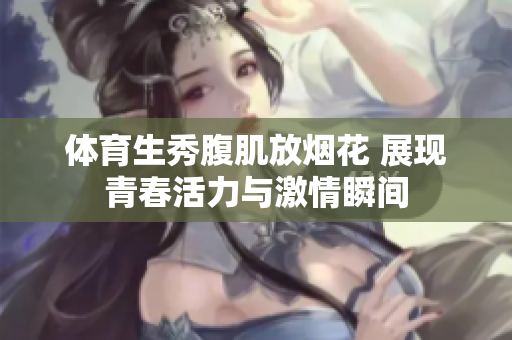体育生秀腹肌放烟花 展现青春活力与激情瞬间