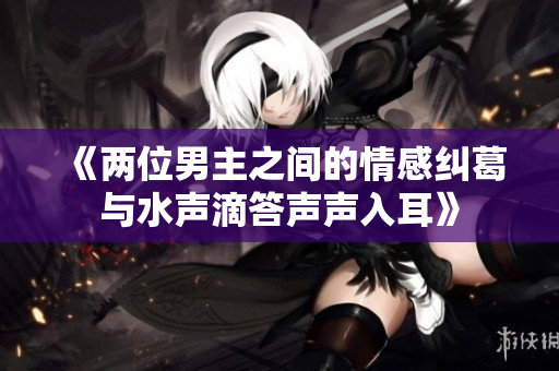 《两位男主之间的情感纠葛与水声滴答声声入耳》