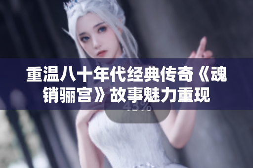 重温八十年代经典传奇《魂销骊宫》故事魅力重现