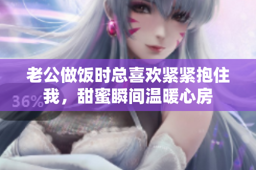 老公做饭时总喜欢紧紧抱住我，甜蜜瞬间温暖心房