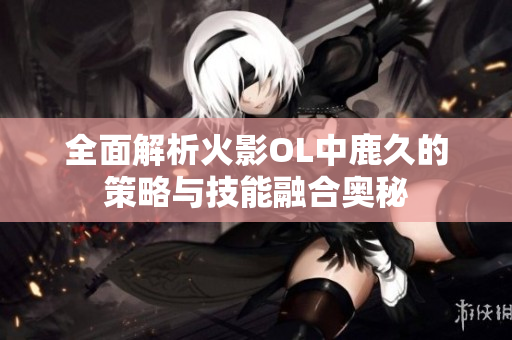 全面解析火影OL中鹿久的策略与技能融合奥秘