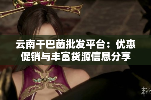 云南干巴菌批发平台：优惠促销与丰富货源信息分享