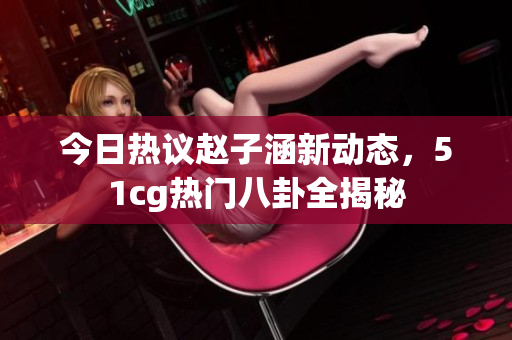 今日热议赵子涵新动态，51cg热门八卦全揭秘
