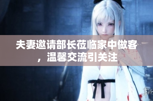 夫妻邀请部长莅临家中做客，温馨交流引关注
