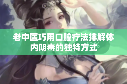 老中医巧用口腔疗法排解体内阴毒的独特方式