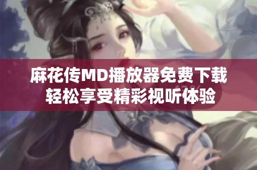 麻花传MD播放器免费下载 轻松享受精彩视听体验