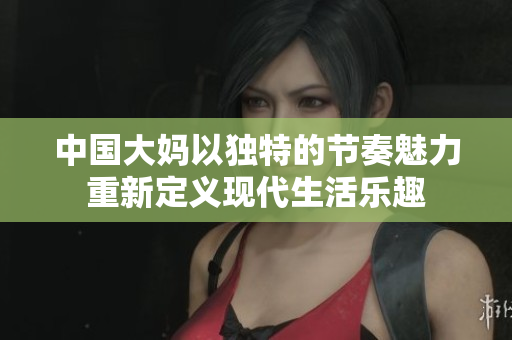 中国大妈以独特的节奏魅力重新定义现代生活乐趣