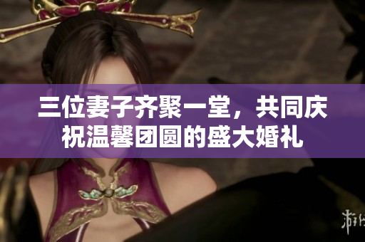 三位妻子齐聚一堂，共同庆祝温馨团圆的盛大婚礼