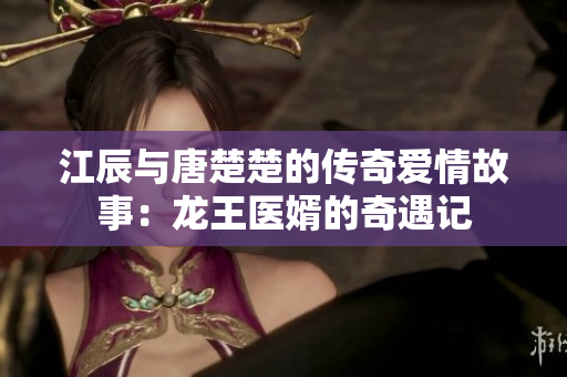 江辰与唐楚楚的传奇爱情故事：龙王医婿的奇遇记