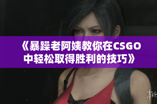 《暴躁老阿姨教你在CSGO中轻松取得胜利的技巧》