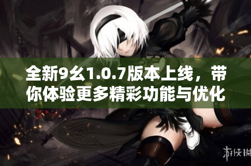 全新9幺1.0.7版本上线，带你体验更多精彩功能与优化