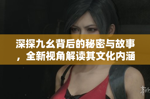 深探九幺背后的秘密与故事，全新视角解读其文化内涵