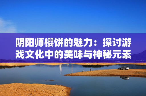 阴阳师樱饼的魅力：探讨游戏文化中的美味与神秘元素