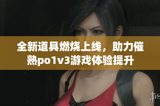 全新道具燃烧上线，助力催熟po1v3游戏体验提升