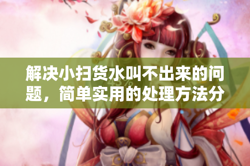 解决小扫货水叫不出来的问题，简单实用的处理方法分享
