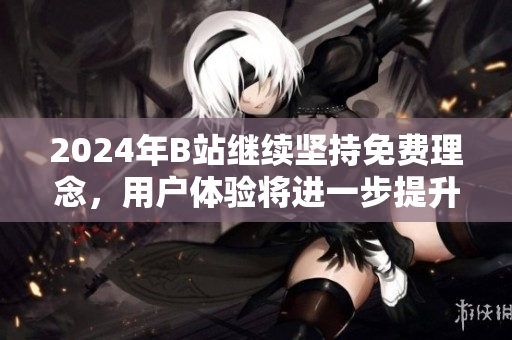 2024年B站继续坚持免费理念，用户体验将进一步提升