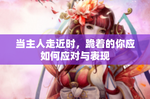当主人走近时，跪着的你应如何应对与表现