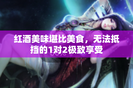 红酒美味堪比美食，无法抵挡的1对2极致享受