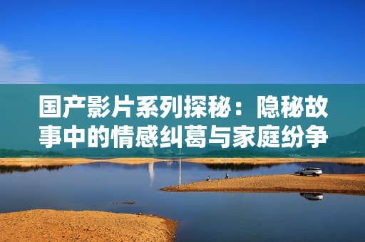 国产影片系列探秘：隐秘故事中的情感纠葛与家庭纷争