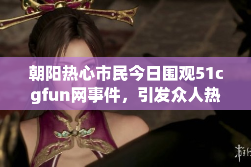 朝阳热心市民今日围观51cgfun网事件，引发众人热议