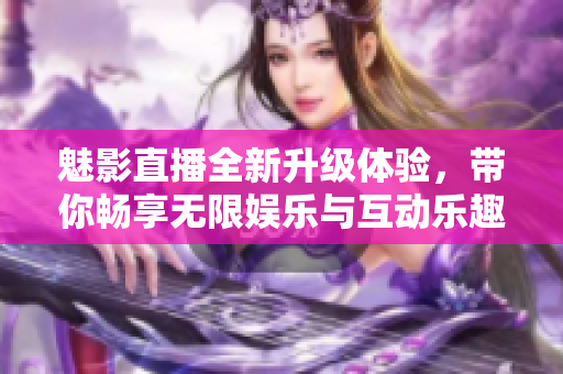 魅影直播全新升级体验，带你畅享无限娱乐与互动乐趣