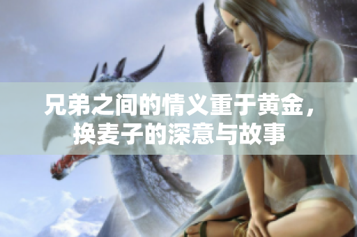 兄弟之间的情义重于黄金，换麦子的深意与故事