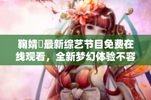 鞠婧祎最新综艺节目免费在线观看，全新梦幻体验不容错过