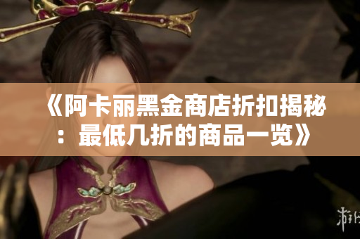 《阿卡丽黑金商店折扣揭秘：最低几折的商品一览》