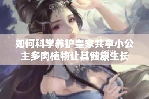 如何科学养护皇家共享小公主多肉植物让其健康生长