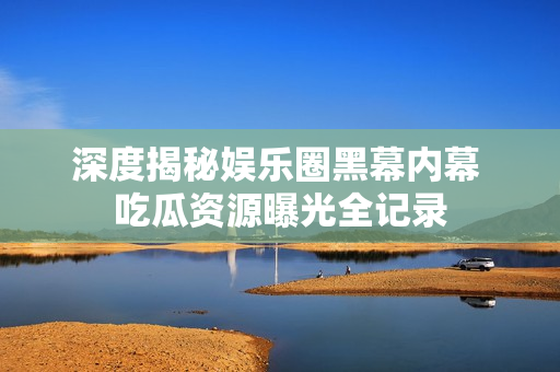 深度揭秘娱乐圈黑幕内幕 吃瓜资源曝光全记录