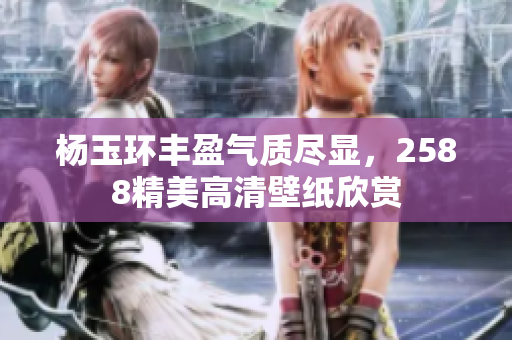 杨玉环丰盈气质尽显，2588精美高清壁纸欣赏