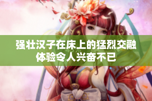强壮汉子在床上的猛烈交融体验令人兴奋不已