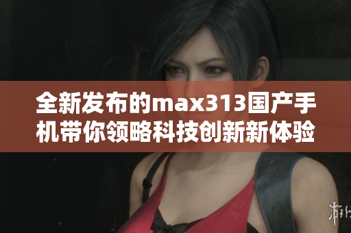 全新发布的max313国产手机带你领略科技创新新体验