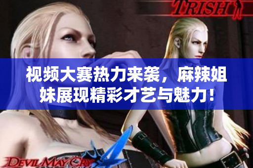 视频大赛热力来袭，麻辣姐妹展现精彩才艺与魅力！