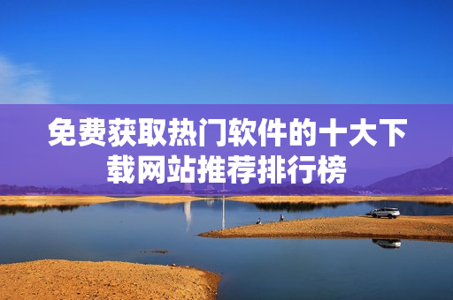 免费获取热门软件的十大下载网站推荐排行榜