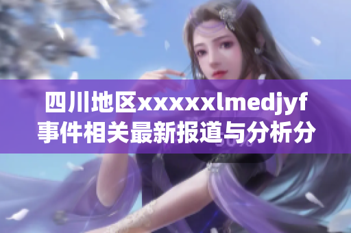 四川地区xxxxxlmedjyf事件相关最新报道与分析分享