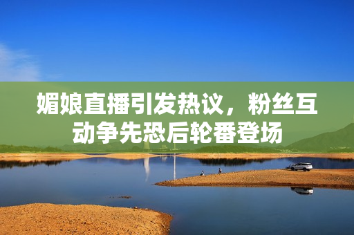 媚娘直播引发热议，粉丝互动争先恐后轮番登场