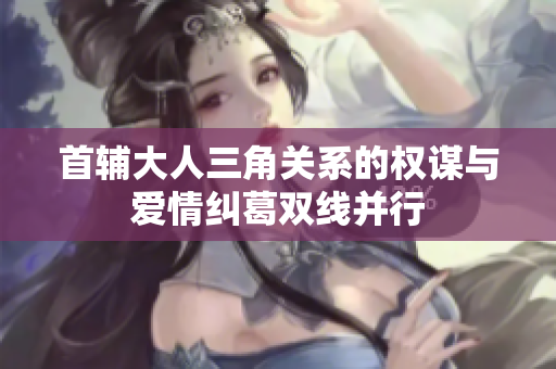 首辅大人三角关系的权谋与爱情纠葛双线并行