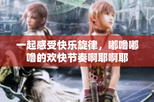 一起感受快乐旋律，嘟噜嘟噜的欢快节奏啊耶啊耶
