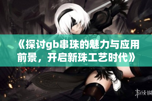 《探讨gb串珠的魅力与应用前景，开启新珠工艺时代》